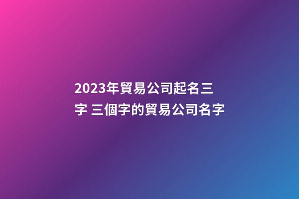 2023年貿易公司起名三字 三個字的貿易公司名字-第1張-公司起名-玄機派